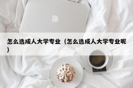 怎么选成人大学专业（怎么选成人大学专业呢）