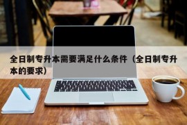 全日制专升本需要满足什么条件（全日制专升本的要求）