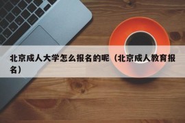 北京成人大学怎么报名的呢（北京成人教育报名）