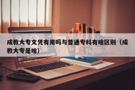 成教大专文凭有用吗与普通专科有啥区别（成教大专是啥）