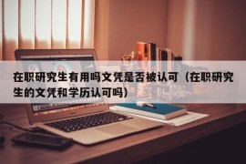 在职研究生有用吗文凭是否被认可（在职研究生的文凭和学历认可吗）