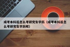 成考本科后怎么考研究生学历（成考本科后怎么考研究生学历呢）