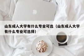 山东成人大学有什么专业可选（山东成人大学有什么专业可选择）