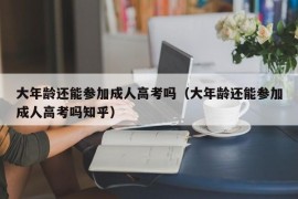 大年龄还能参加成人高考吗（大年龄还能参加成人高考吗知乎）