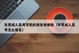 东莞成人高考学历的用处有哪些（东莞成人高考怎么报名）