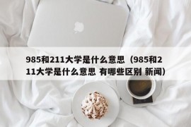 985和211大学是什么意思（985和211大学是什么意思 有哪些区别 新闻）