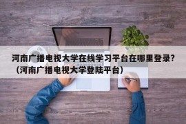 河南广播电视大学在线学习平台在哪里登录?（河南广播电视大学登陆平台）