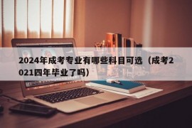 2024年成考专业有哪些科目可选（成考2021四年毕业了吗）