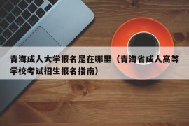 青海成人大学报名是在哪里（青海省成人高等学校考试招生报名指南）