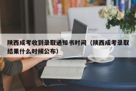 陕西成考收到录取通知书时间（陕西成考录取结果什么时候公布）