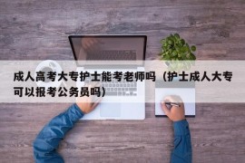 成人高考大专护士能考老师吗（护士成人大专可以报考公务员吗）