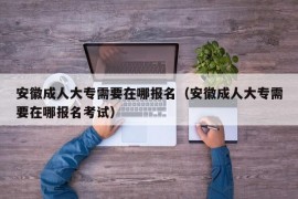 安徽成人大专需要在哪报名（安徽成人大专需要在哪报名考试）