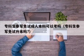 专科生参军免试成人本科可以考吗（专科生参军免试升本吗?）