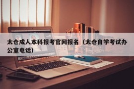 太仓成人本科报考官网报名（太仓自学考试办公室电话）