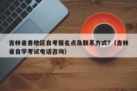 吉林省各地区自考报名点及联系方式?（吉林省自学考试电话咨询）