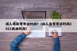 成人大自考考试时间?（成人自考考试时间2021具体时间）