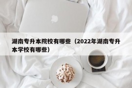 湖南专升本院校有哪些（2022年湖南专升本学校有哪些）