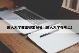 成人大学都去哪里报名（成人大学在哪上）