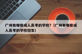 广州有哪些成人高考的学校?（广州有哪些成人高考的学校招生）