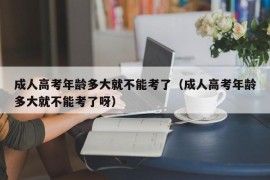 成人高考年龄多大就不能考了（成人高考年龄多大就不能考了呀）