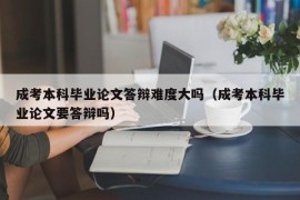 成考本科毕业论文答辩难度大吗（成考本科毕业论文要答辩吗）