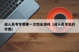 成人高考学费要一次性给清吗（成人高考后的学费）