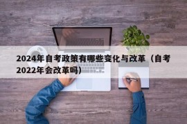 2024年自考政策有哪些变化与改革（自考2022年会改革吗）