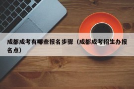 成都成考有哪些报名步骤（成都成考招生办报名点）