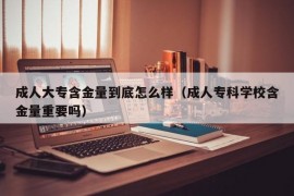 成人大专含金量到底怎么样（成人专科学校含金量重要吗）