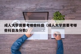 成人大学需要考哪些科目（成人大学需要考哪些科目及分数）