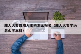 成人大专或成人本科怎么报名（成人大专学历怎么考本科）