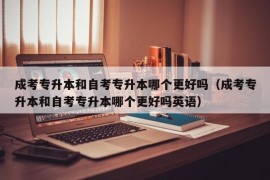 成考专升本和自考专升本哪个更好吗（成考专升本和自考专升本哪个更好吗英语）