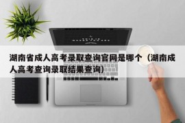 湖南省成人高考录取查询官网是哪个（湖南成人高考查询录取结果查询）