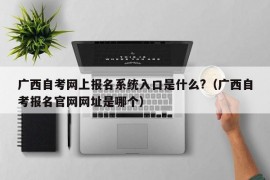 广西自考网上报名系统入口是什么?（广西自考报名官网网址是哪个）