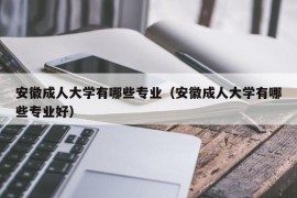 安徽成人大学有哪些专业（安徽成人大学有哪些专业好）