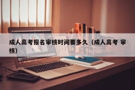 成人高考报名审核时间要多久（成人高考 审核）