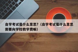 自学考试是什么意思?（自学考试是什么意思需要向学校教学费嘛）