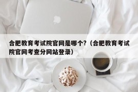 合肥教育考试院官网是哪个?（合肥教育考试院官网考查分网站登录）