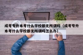 成考专升本考什么学校都无所谓吗（成考专升本考什么学校都无所谓吗怎么办）