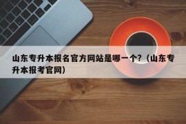 山东专升本报名官方网站是哪一个?（山东专升本报考官网）