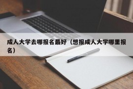 成人大学去哪报名最好（想报成人大学哪里报名）