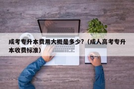 成考专升本费用大概是多少?（成人高考专升本收费标准）