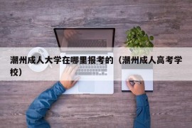 潮州成人大学在哪里报考的（潮州成人高考学校）