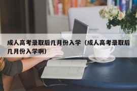 成人高考录取后几月份入学（成人高考录取后几月份入学啊）