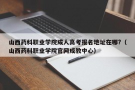 山西药科职业学院成人高考报名地址在哪?（山西药科职业学院官网成教中心）