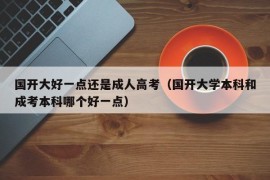 国开大好一点还是成人高考（国开大学本科和成考本科哪个好一点）