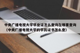 中央广播电视大学毕业证怎么查询在哪里查询（中央广播电视大学的学历证书怎么查）