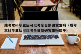 成考本科毕业后可以考全日制研究生吗（成考本科毕业后可以考全日制研究生吗知乎）