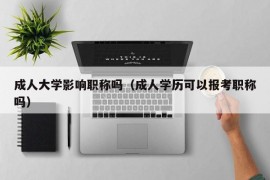 成人大学影响职称吗（成人学历可以报考职称吗）