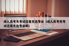 成人高考先考试还是先选专业（成人高考先考试还是先选专业呢）